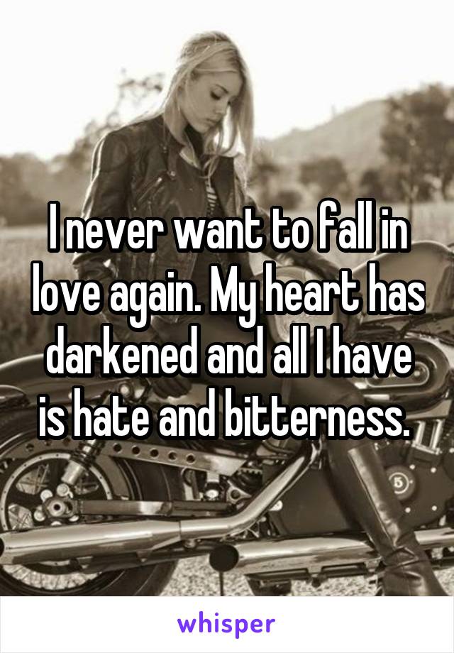 I never want to fall in love again. My heart has darkened and all I have is hate and bitterness. 