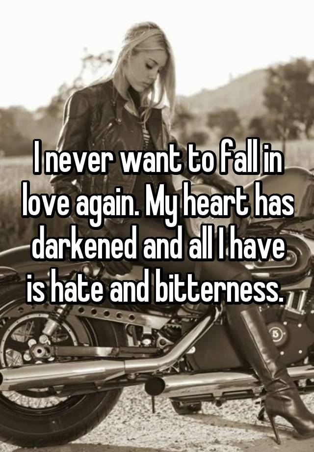 I never want to fall in love again. My heart has darkened and all I have is hate and bitterness. 