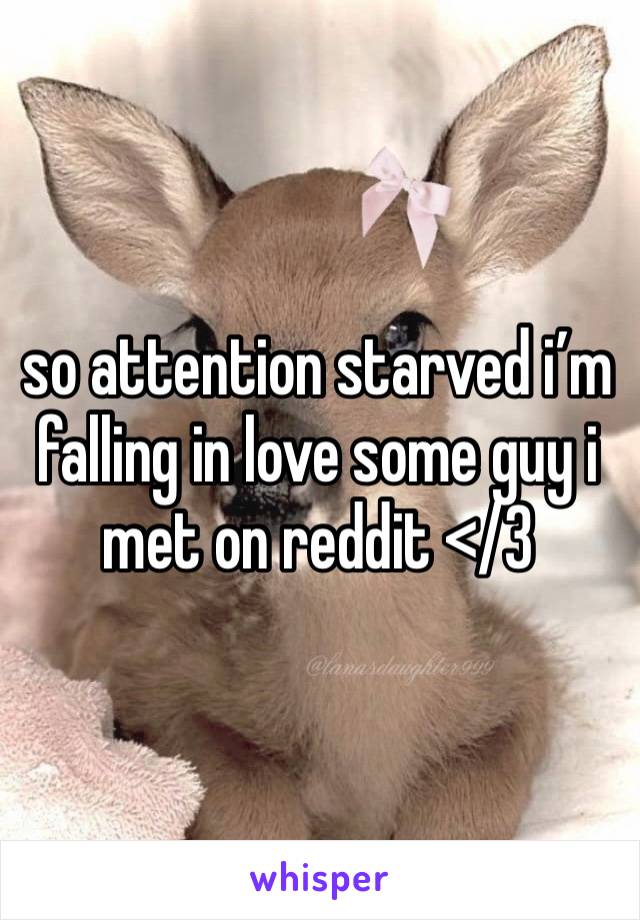 so attention starved i’m falling in love some guy i met on reddit </3