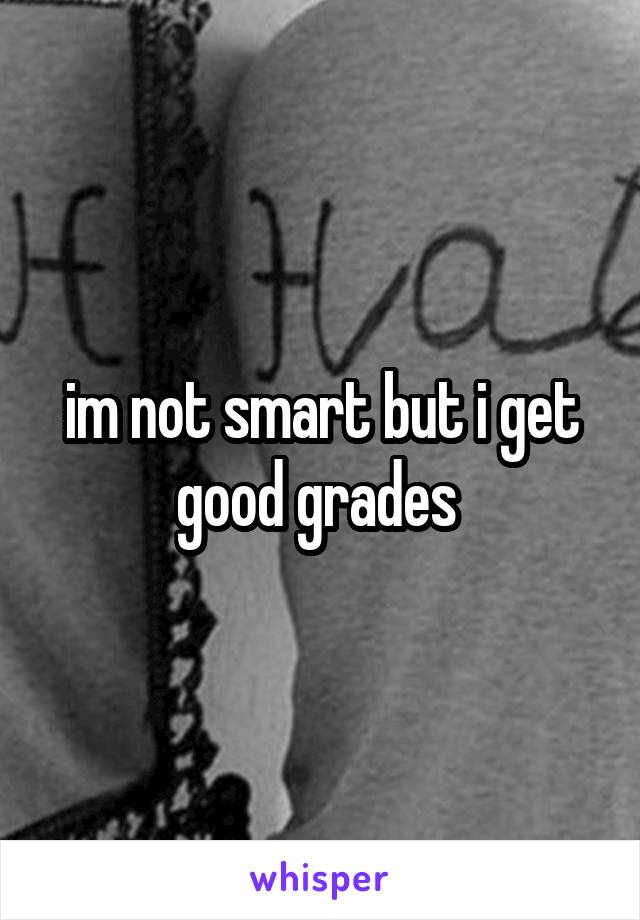 im not smart but i get good grades 