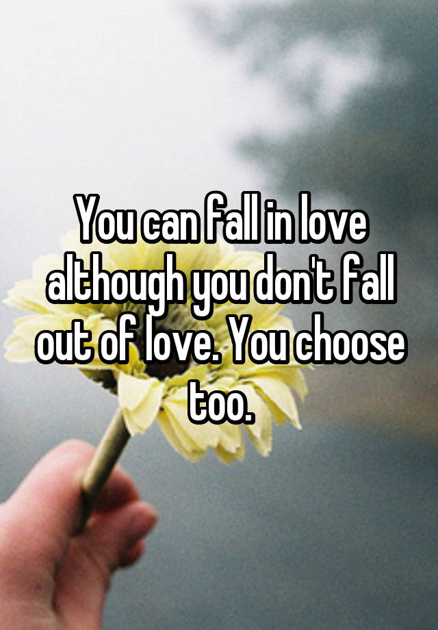 You can fall in love although you don't fall out of love. You choose too.