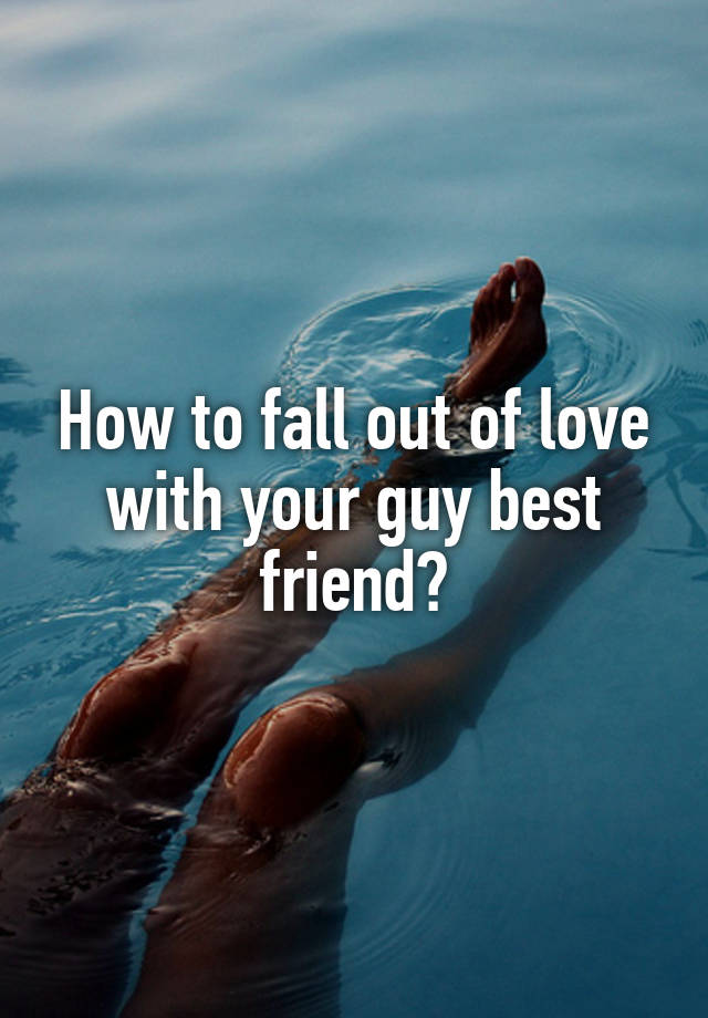 How to fall out of love with your guy best friend?