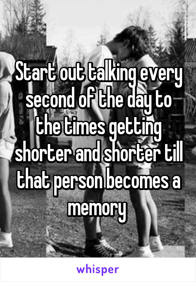 Start out talking every second of the day to the times getting shorter and shorter till that person becomes a memory 