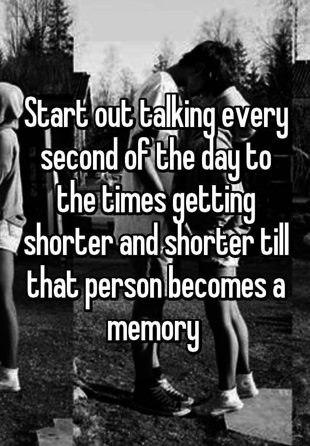 Start out talking every second of the day to the times getting shorter and shorter till that person becomes a memory 