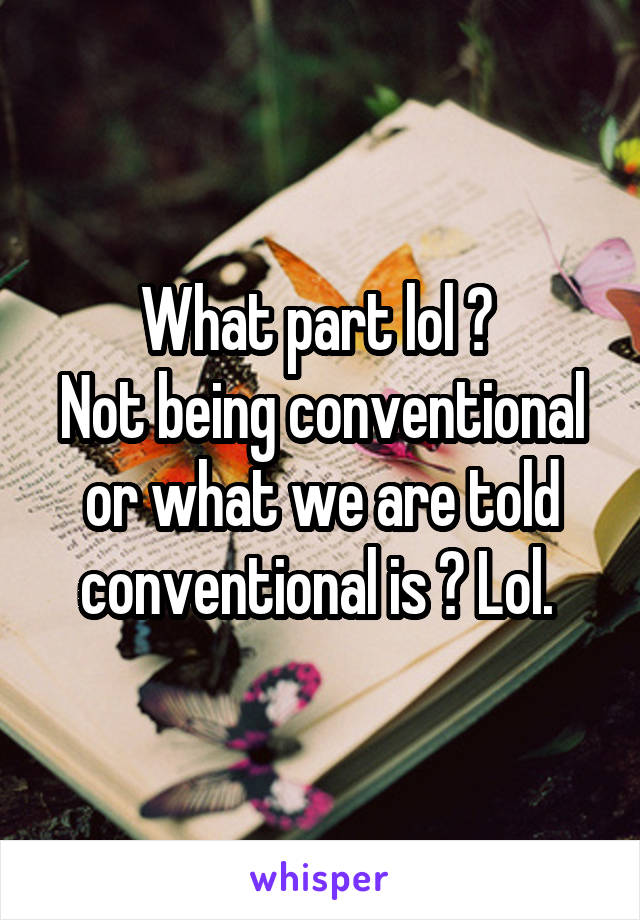 What part lol ? 
Not being conventional or what we are told conventional is ? Lol. 