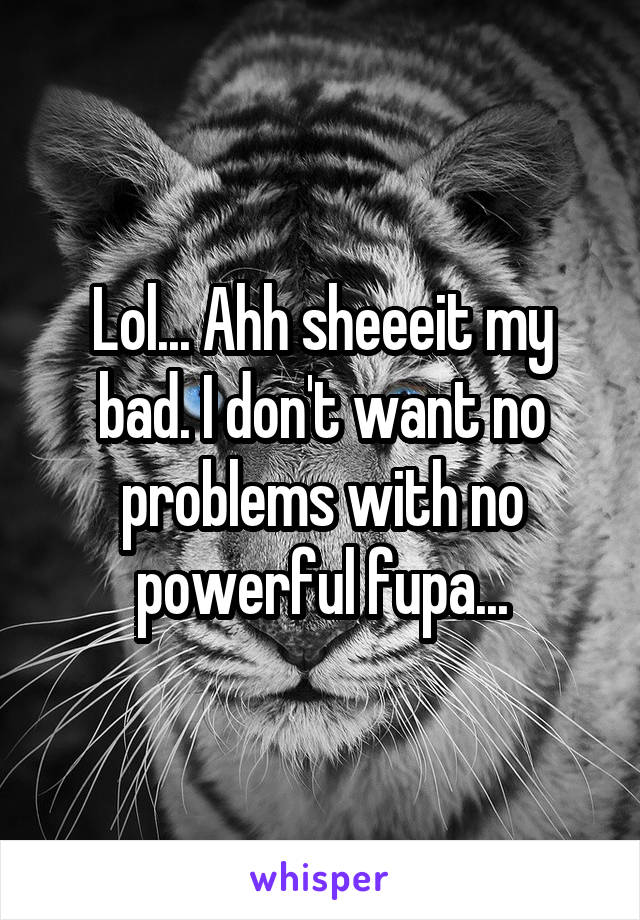 Lol... Ahh sheeeit my bad. I don't want no problems with no powerful fupa...