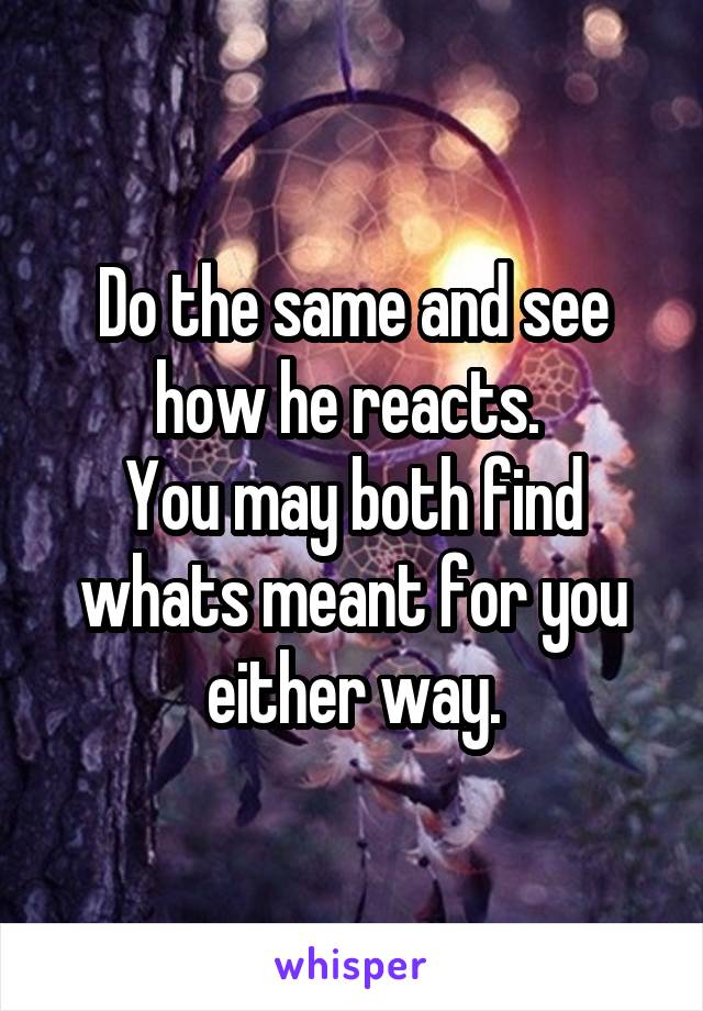 Do the same and see how he reacts. 
You may both find whats meant for you either way.