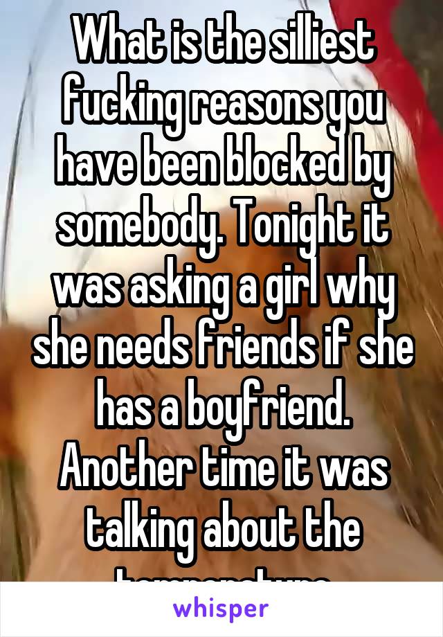 What is the silliest fucking reasons you have been blocked by somebody. Tonight it was asking a girl why she needs friends if she has a boyfriend. Another time it was talking about the temperature