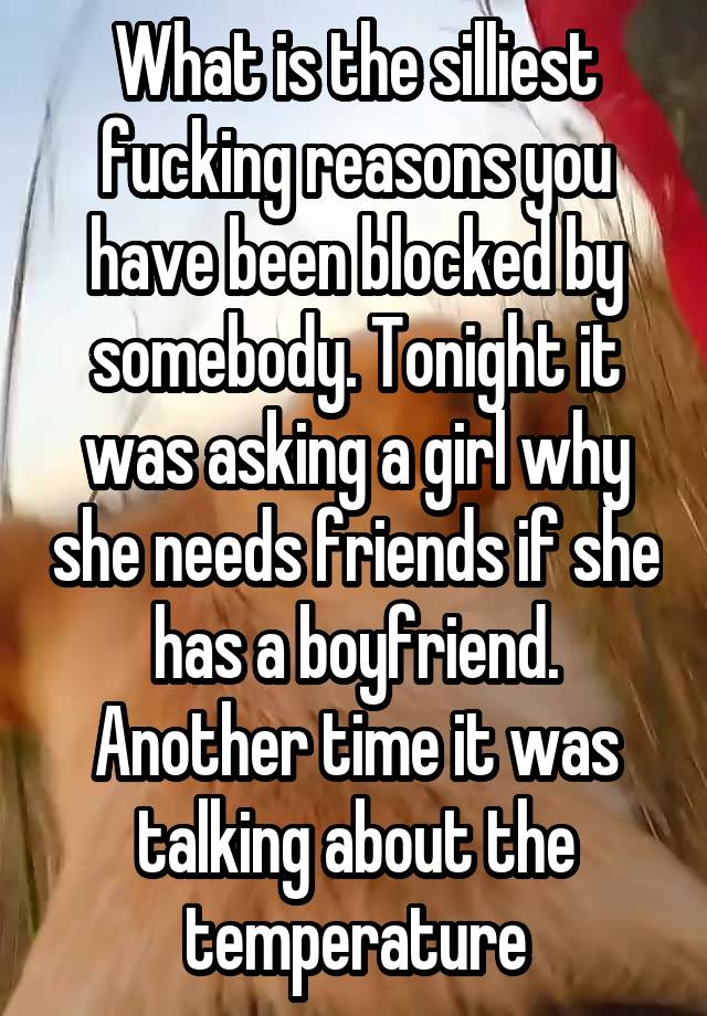 What is the silliest fucking reasons you have been blocked by somebody. Tonight it was asking a girl why she needs friends if she has a boyfriend. Another time it was talking about the temperature