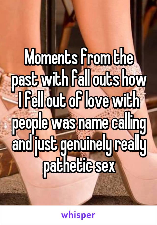 Moments from the past with fall outs how I fell out of love with people was name calling and just genuinely really pathetic sex