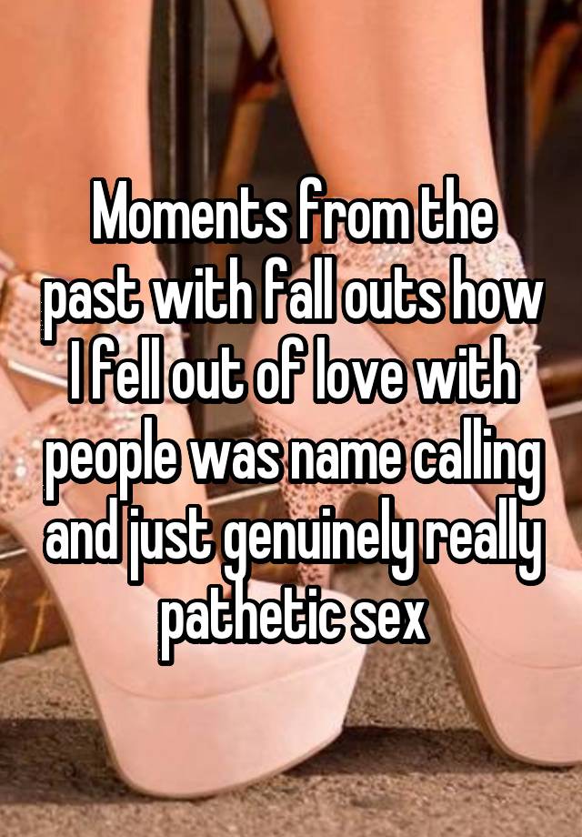 Moments from the past with fall outs how I fell out of love with people was name calling and just genuinely really pathetic sex