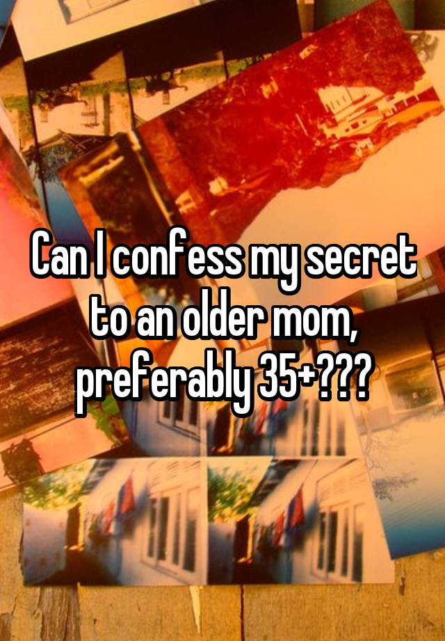 Can I confess my secret to an older mom, preferably 35+???