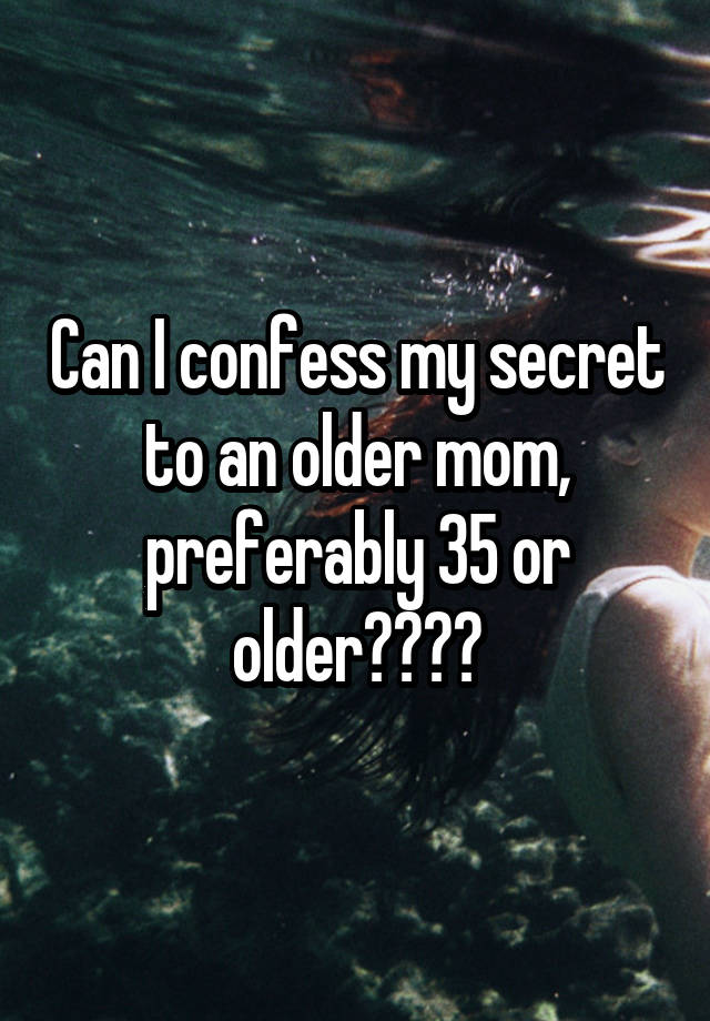 Can I confess my secret to an older mom, preferably 35 or older????