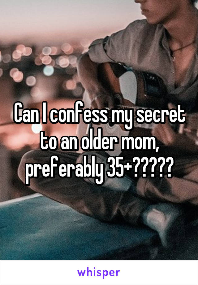 Can I confess my secret to an older mom, preferably 35+?????