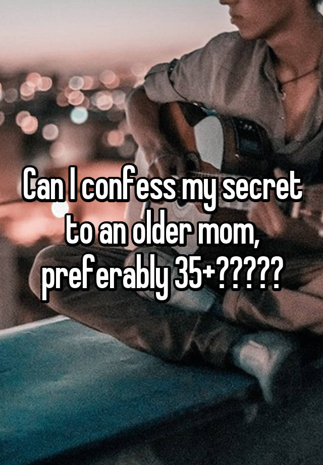 Can I confess my secret to an older mom, preferably 35+?????