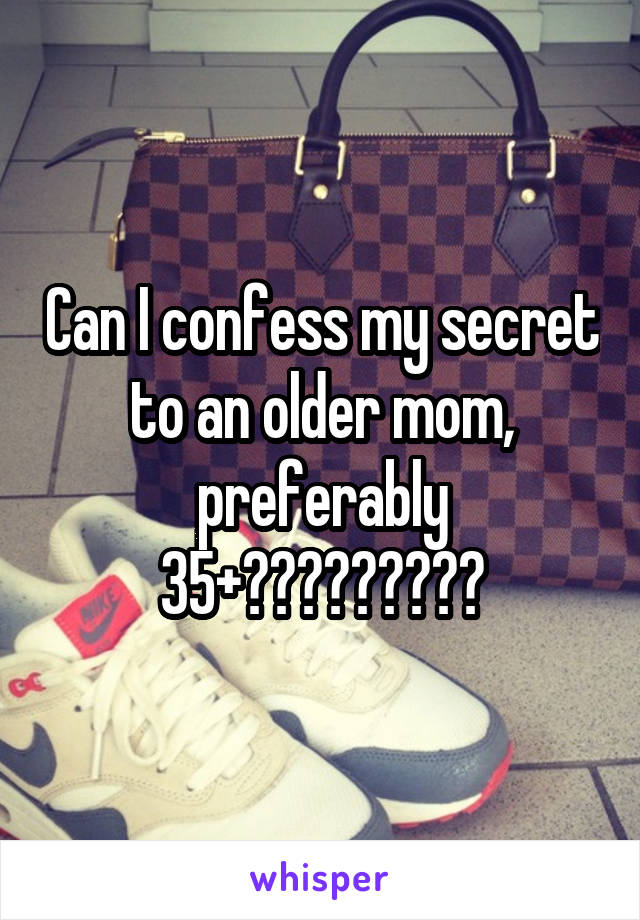 Can I confess my secret to an older mom, preferably 35+?????????