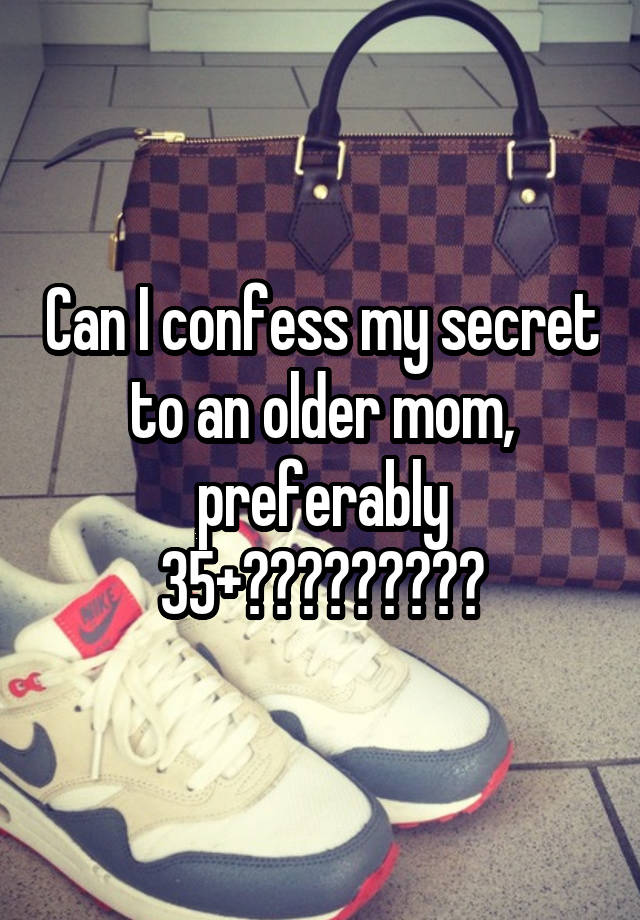 Can I confess my secret to an older mom, preferably 35+?????????