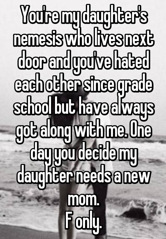 You're my daughter's nemesis who lives next door and you've hated each other since grade school but have always got along with me. One day you decide my daughter needs a new mom.
F only.