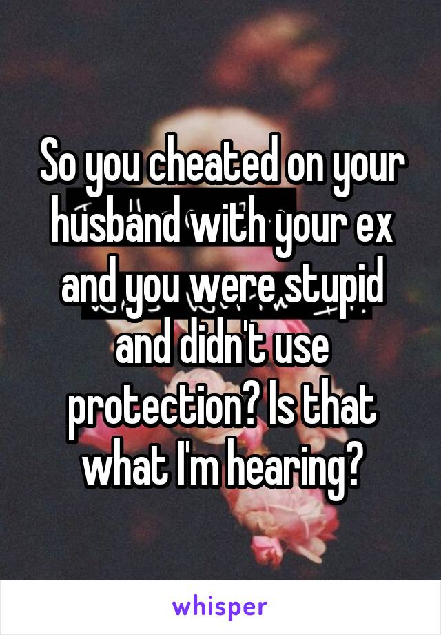 So you cheated on your husband with your ex and you were stupid and didn't use protection? Is that what I'm hearing?