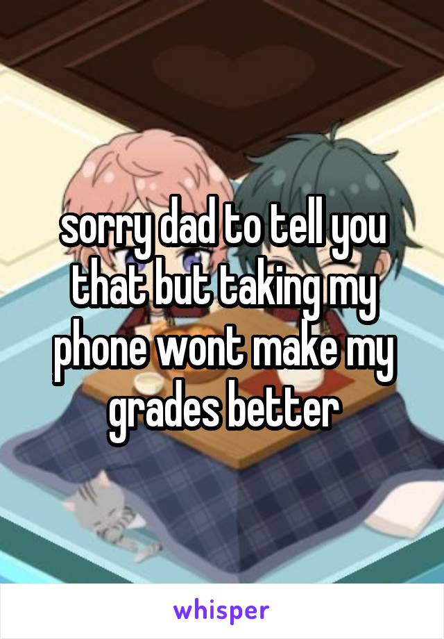 sorry dad to tell you that but taking my phone wont make my grades better