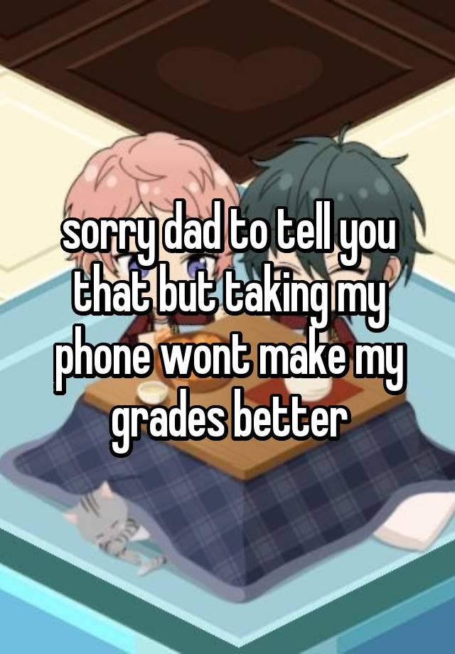 sorry dad to tell you that but taking my phone wont make my grades better