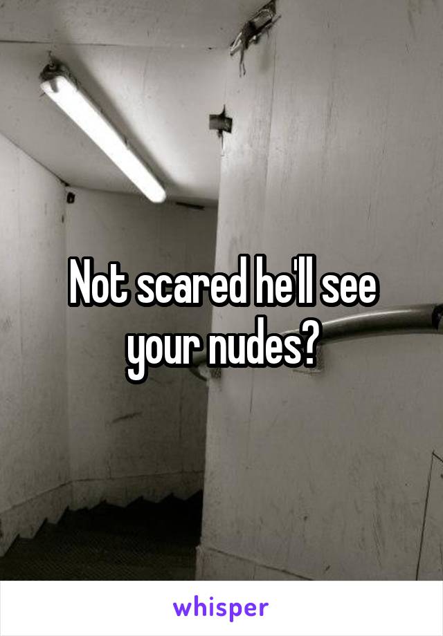 Not scared he'll see your nudes?