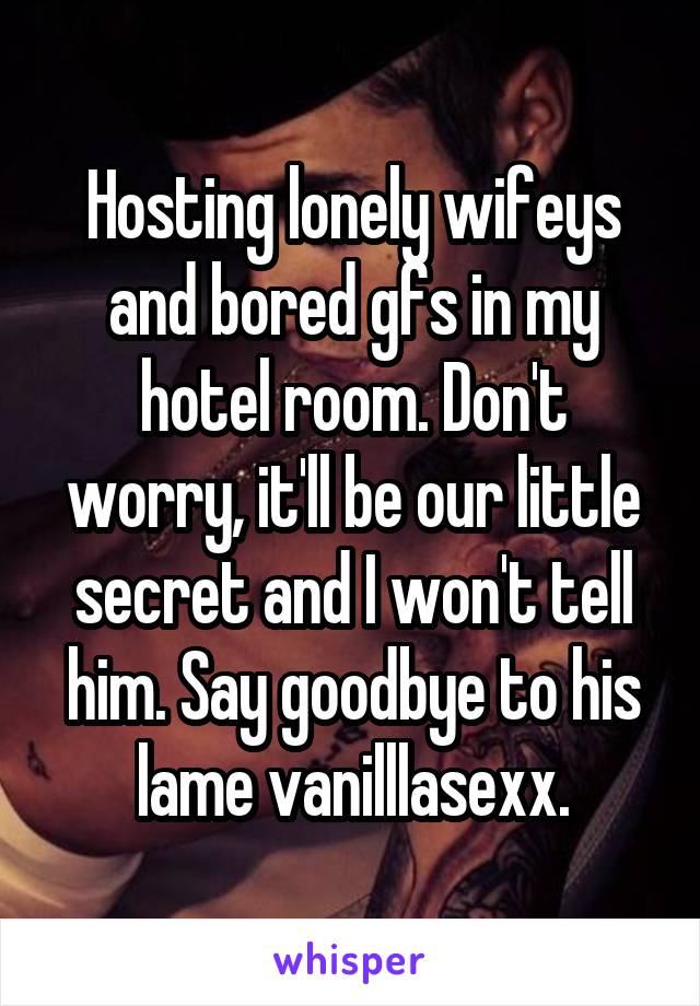 Hosting lonely wifeys and bored gfs in my hotel room. Don't worry, it'll be our little secret and I won't tell him. Say goodbye to his lame vanilllasexx.