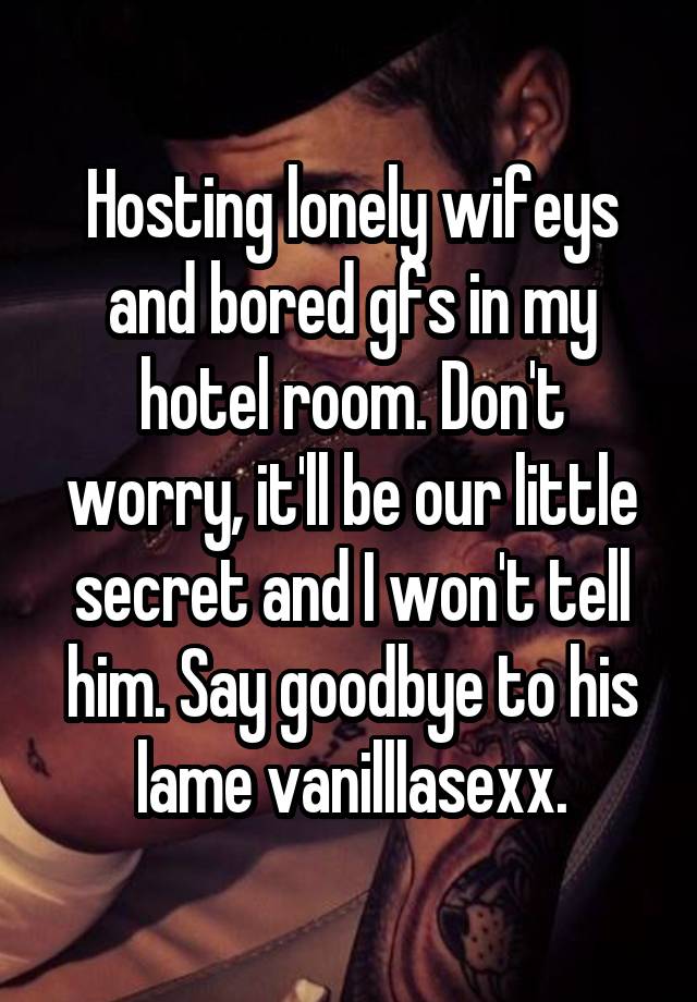 Hosting lonely wifeys and bored gfs in my hotel room. Don't worry, it'll be our little secret and I won't tell him. Say goodbye to his lame vanilllasexx.