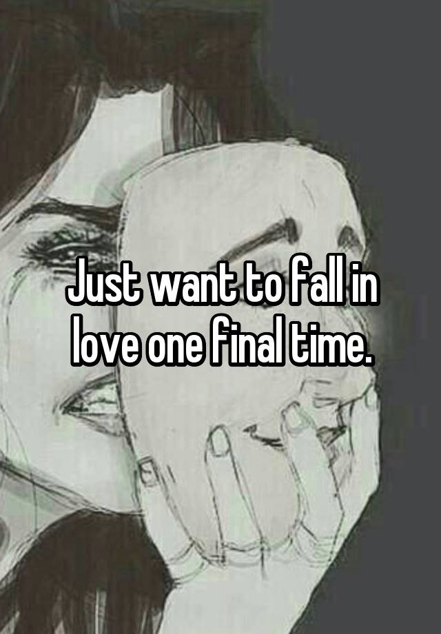 Just want to fall in love one final time.