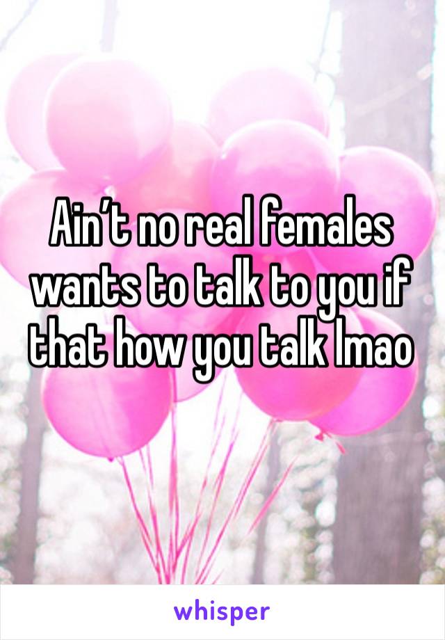 Ain’t no real females wants to talk to you if that how you talk lmao
