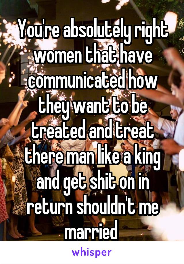 You're absolutely right women that have communicated how they want to be treated and treat there man like a king and get shit on in return shouldn't me married 