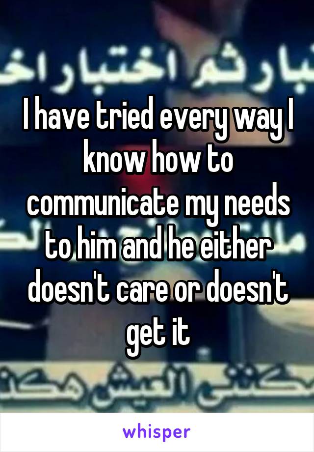 I have tried every way I know how to communicate my needs to him and he either doesn't care or doesn't get it