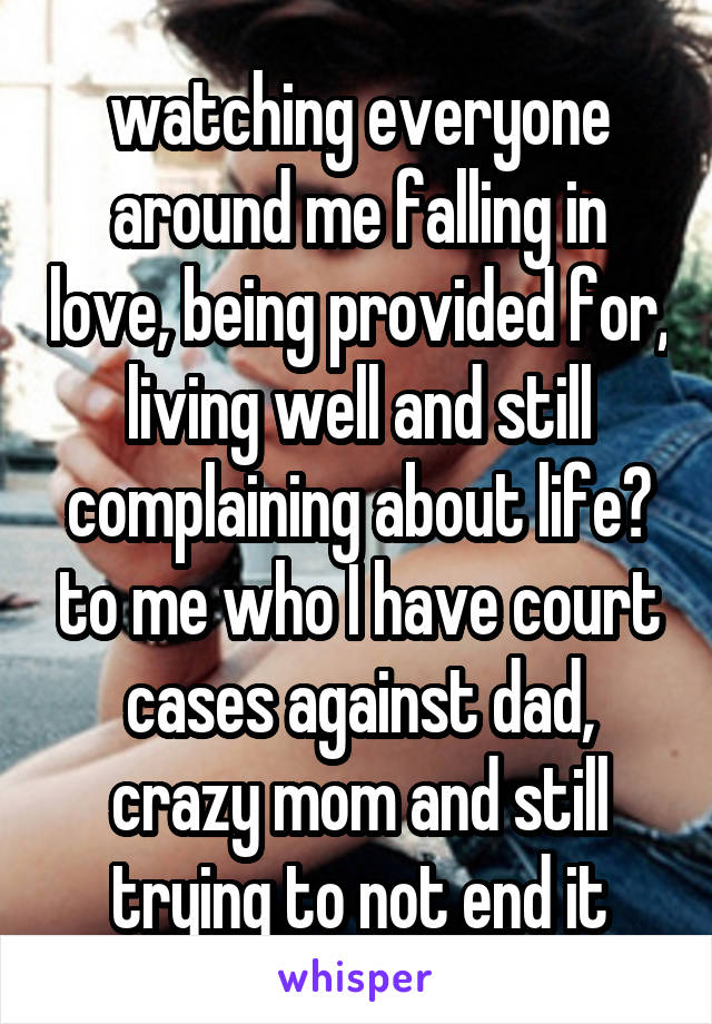 watching everyone around me falling in love, being provided for, living well and still complaining about life? to me who I have court cases against dad, crazy mom and still trying to not end it