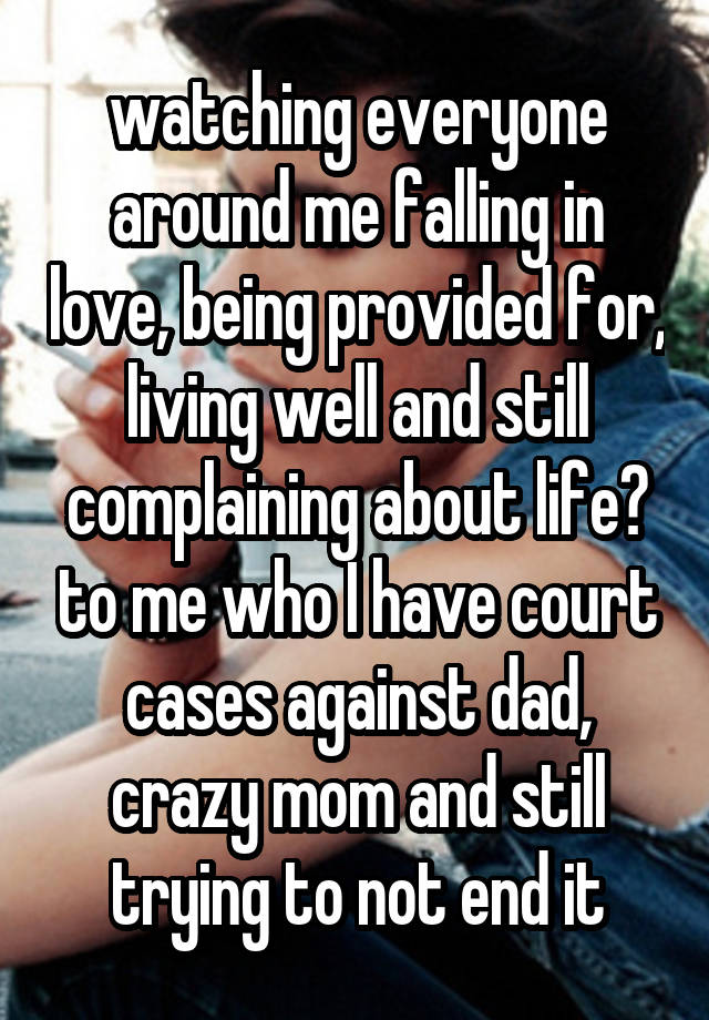 watching everyone around me falling in love, being provided for, living well and still complaining about life? to me who I have court cases against dad, crazy mom and still trying to not end it