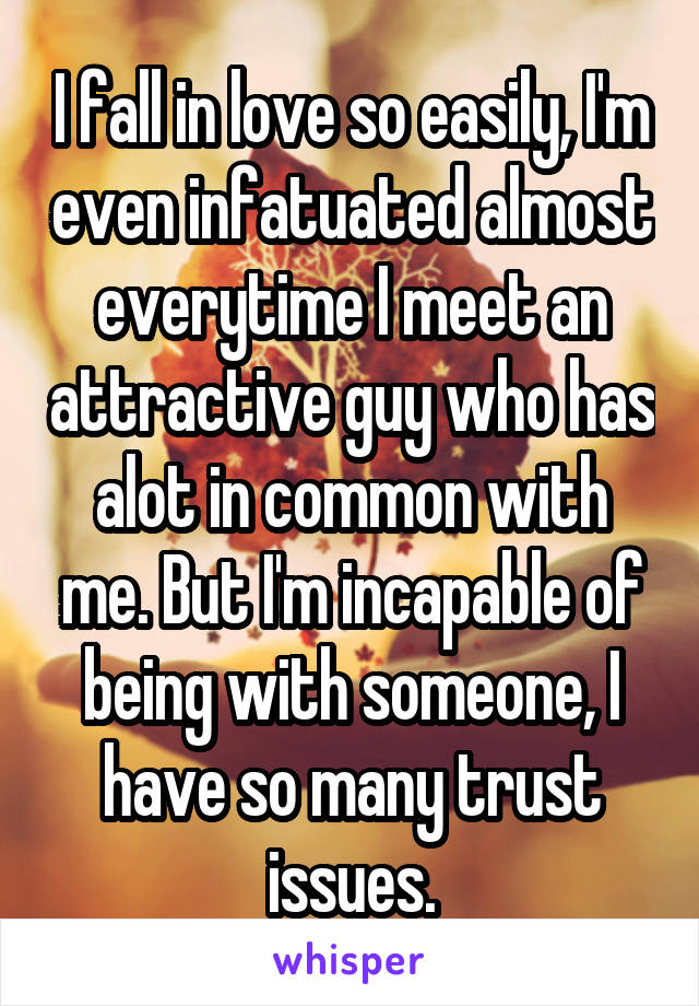 I fall in love so easily, I'm even infatuated almost everytime I meet an attractive guy who has alot in common with me. But I'm incapable of being with someone, I have so many trust issues.