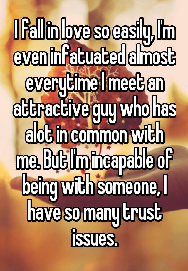 I fall in love so easily, I'm even infatuated almost everytime I meet an attractive guy who has alot in common with me. But I'm incapable of being with someone, I have so many trust issues.