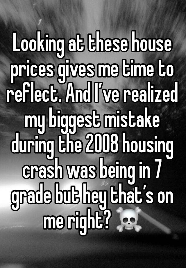 Looking at these house prices gives me time to reflect. And I’ve realized my biggest mistake during the 2008 housing crash was being in 7 grade but hey that’s on me right? ☠️