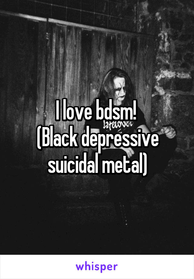 I love bdsm! 
(Black depressive suicidal metal)