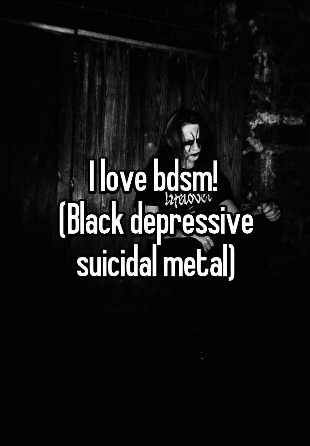 I love bdsm! 
(Black depressive suicidal metal)