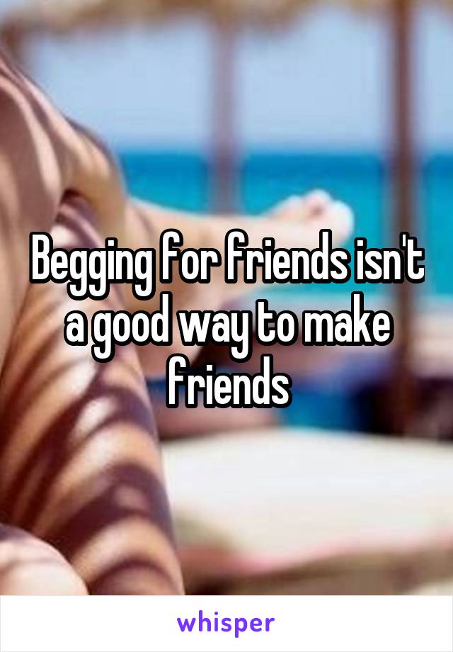 Begging for friends isn't a good way to make friends