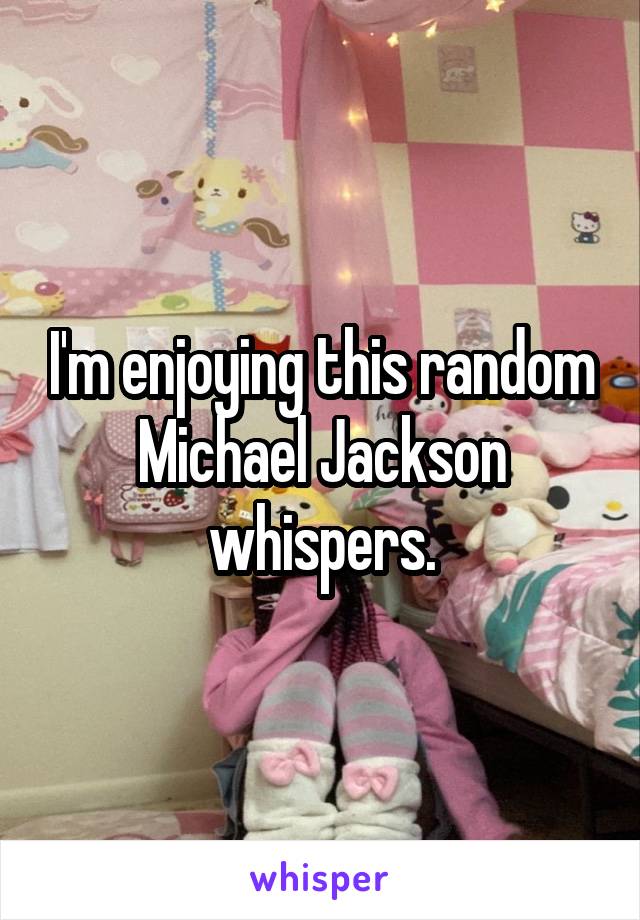 I'm enjoying this random Michael Jackson whispers.