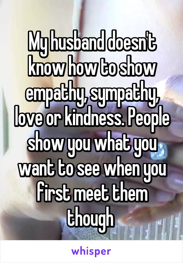 My husband doesn't know how to show empathy, sympathy, love or kindness. People show you what you want to see when you first meet them though 