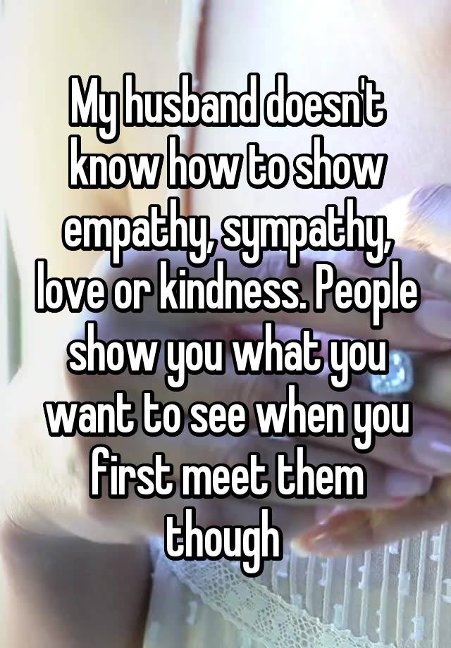 My husband doesn't know how to show empathy, sympathy, love or kindness. People show you what you want to see when you first meet them though 