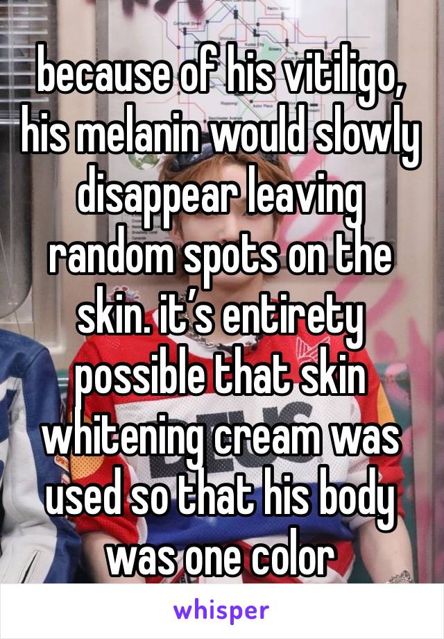 because of his vitiligo, his melanin would slowly disappear leaving random spots on the skin. it’s entirety possible that skin whitening cream was used so that his body was one color