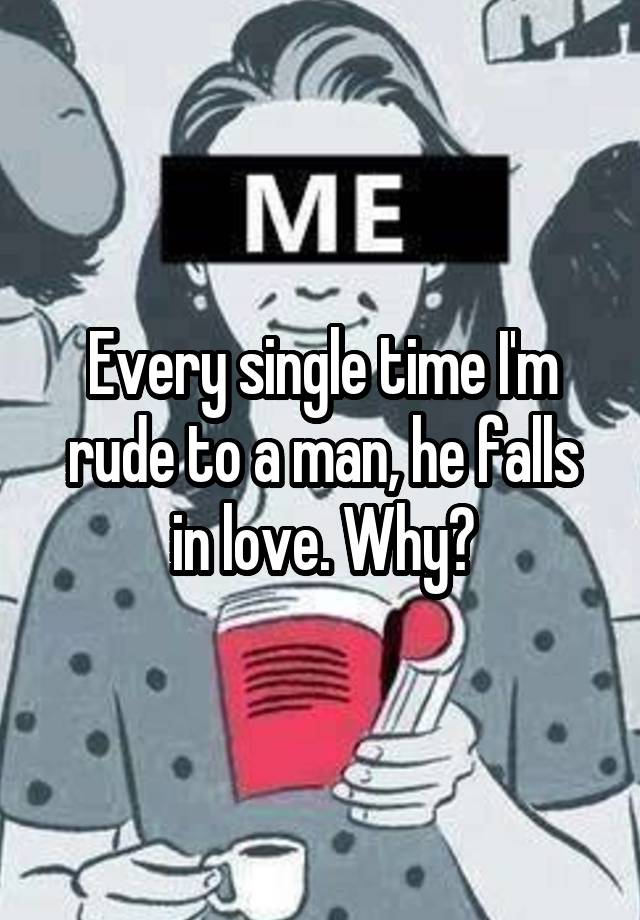 Every single time I'm rude to a man, he falls in love. Why?