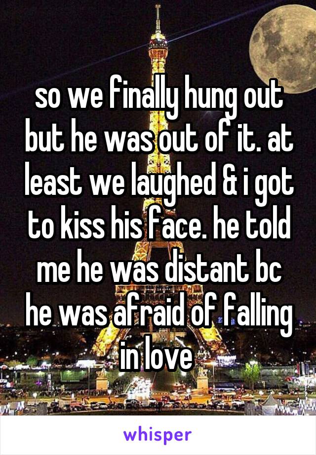 so we finally hung out but he was out of it. at least we laughed & i got to kiss his face. he told me he was distant bc he was afraid of falling in love 