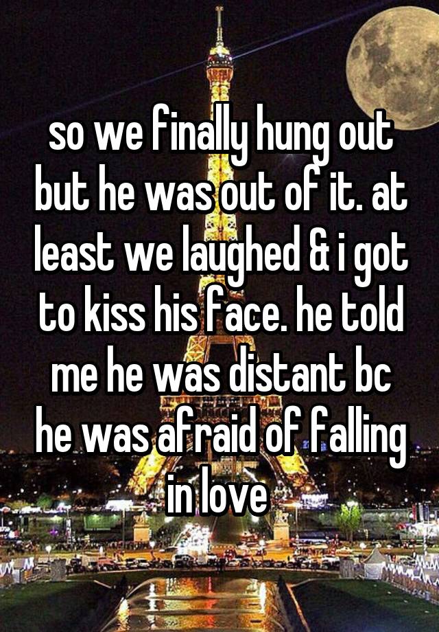 so we finally hung out but he was out of it. at least we laughed & i got to kiss his face. he told me he was distant bc he was afraid of falling in love 