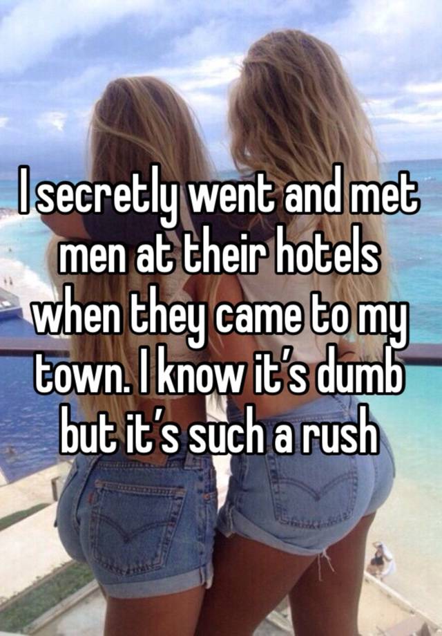 I secretly went and met men at their hotels when they came to my town. I know it’s dumb but it’s such a rush 