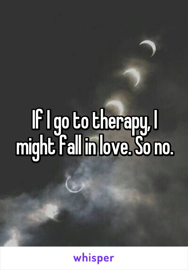 If I go to therapy, I might fall in love. So no.