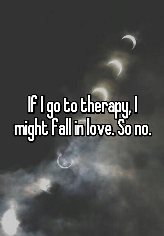 If I go to therapy, I might fall in love. So no.